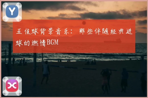 五佳球背景音乐:那些伴随经典进球的燃情BGM