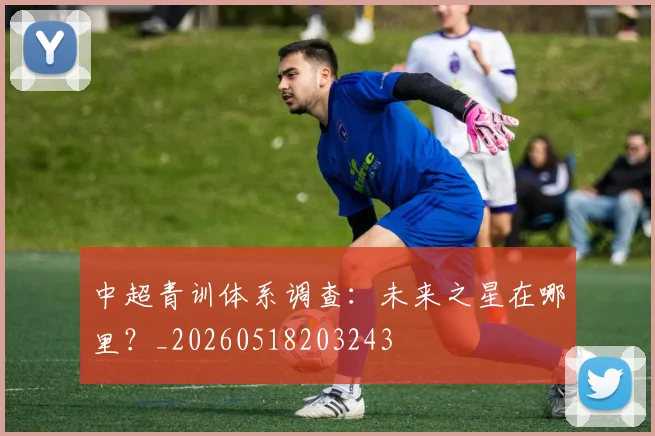 中超青训体系调查:未来之星在哪里?_20260518203243
