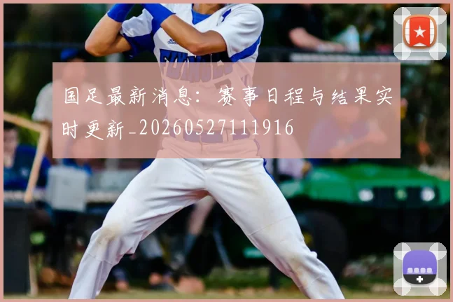 国足最新消息：赛事日程与结果实时更新_20260527111916