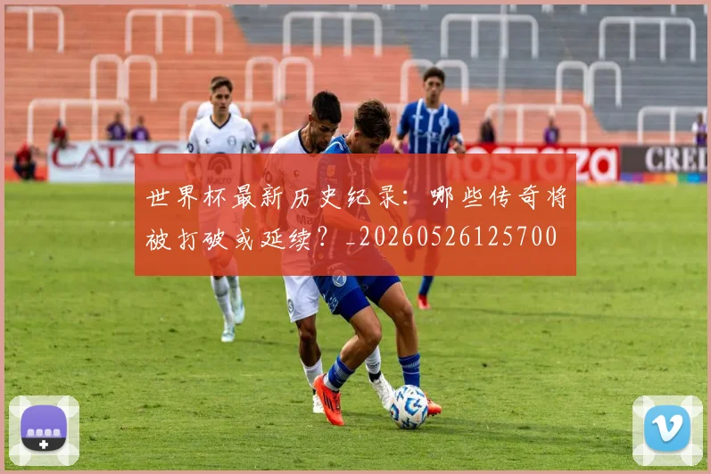 世界杯最新历史纪录：哪些传奇将被打破或延续？_20260526125700