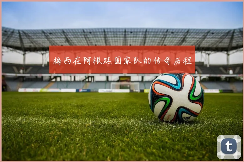 梅西在阿根廷国家队的传奇历程