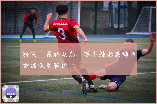 孙兴慜最新动态：赛季精彩集锦与数据深度解析