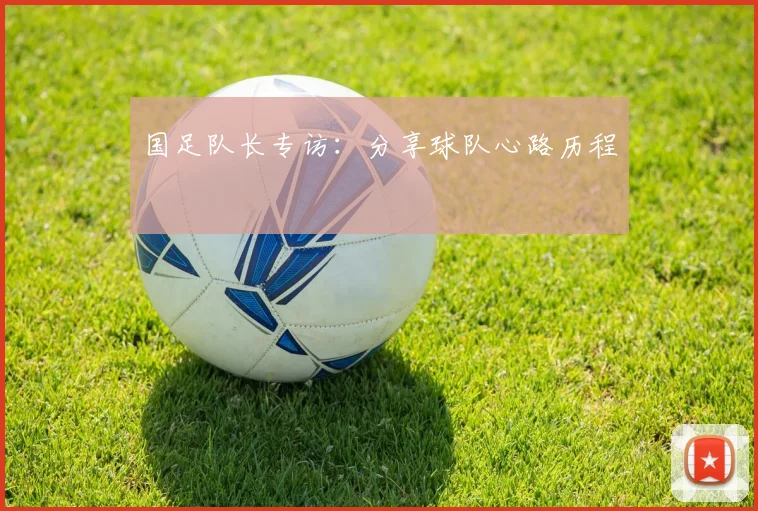 国足队长专访：分享球队心路历程